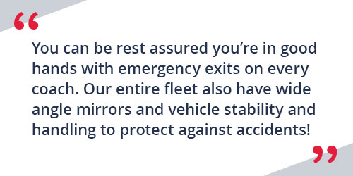 You can be rest assured you're in good hands with emergency exits on every coach. Our entire fleet also have wide angle mirrors and vehicle stability and handling to protect against accidents!